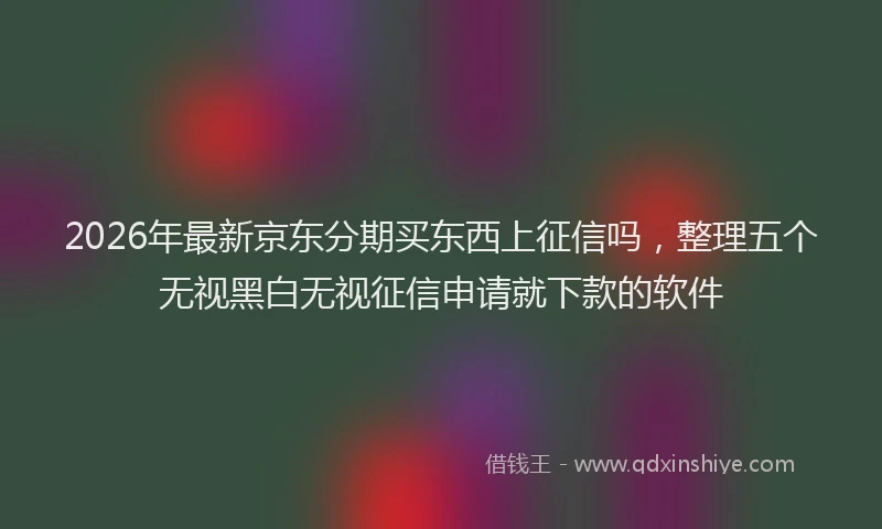 2026年最新京东分期买东西上征信吗，整理五个无视黑白无视征信申请就下款的软件