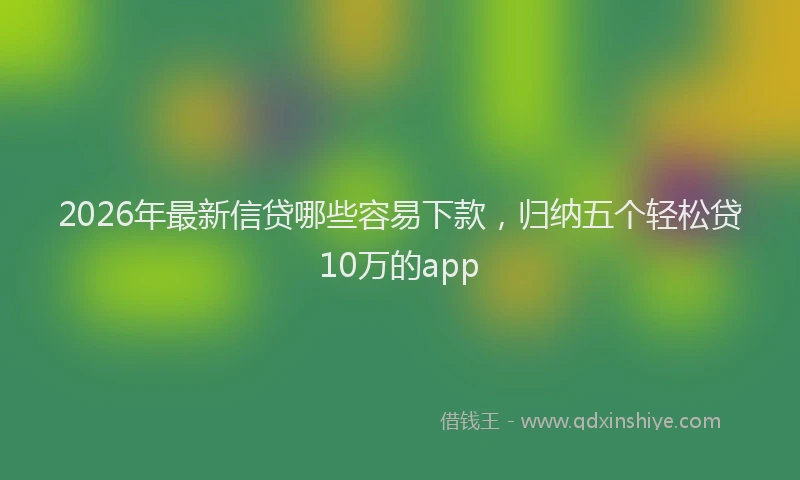 2026年最新信贷哪些容易下款,归纳五个轻松贷10万的app