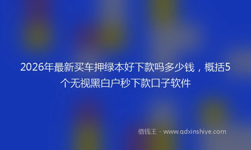 2026年最新买车押绿本好下款吗多少钱，概括5个无视黑白户秒下款口子软件