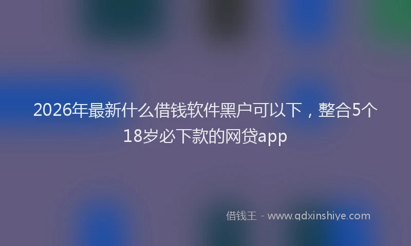 2026年最新什么借钱软件黑户可以下，整合5个18岁必下款的网贷app
