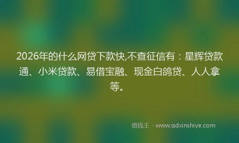 2026年的什么网贷下款快,不查征信有：星辉贷款通、小米贷款、易借宝融、现金白鸽贷、人人拿等。