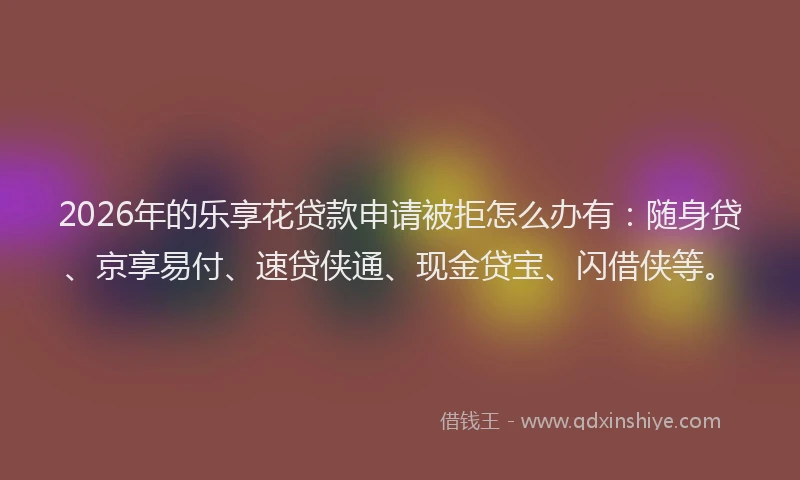 2026年的乐享花贷款申请被拒怎么办有:随身贷、京享易付、速贷侠通、现金贷宝、闪借侠等。