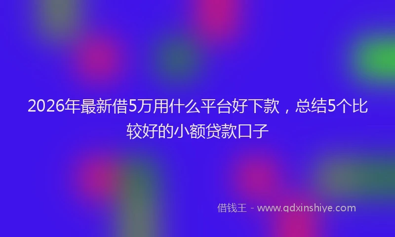 2026年最新借5万用什么平台好下款，总结5个比较好的小额贷款口子