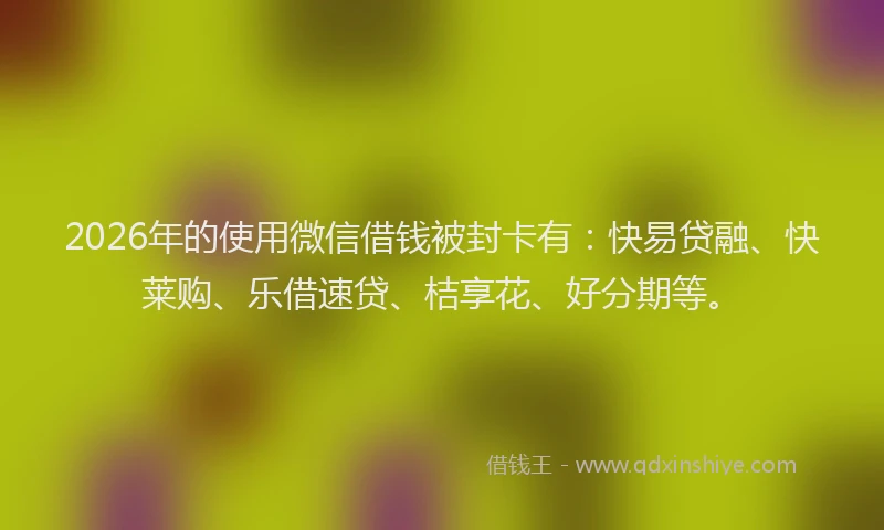 2026年的使用微信借钱被封卡有：快易贷融、快莱购、乐借速贷、桔享花、好分期等。