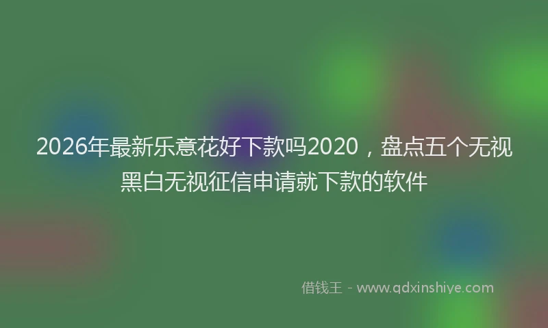 2026年最新乐意花好下款吗2020，盘点五个无视黑白无视征信申请就下款的软件