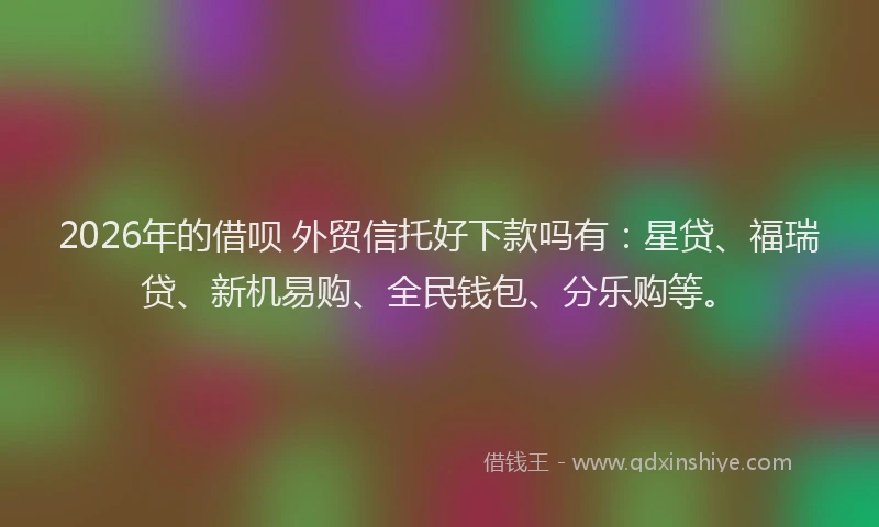 2026年的借呗 外贸信托好下款吗有：星贷、福瑞贷、新机易购、全民钱包、分乐购等。