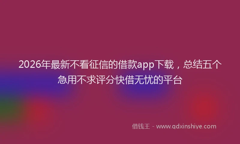 2026年最新不看征信的借款app下载,总结五个急用不求评分快借无忧的平台