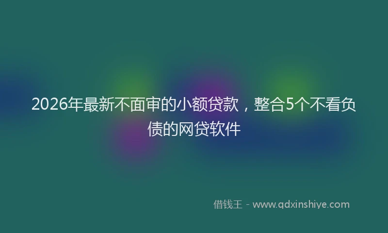 2026年最新不面审的小额贷款，整合5个不看负债的网贷软件