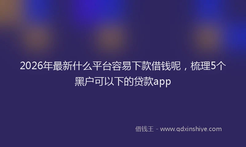 2026年最新什么平台容易下款借钱呢，梳理5个黑户可以下的贷款app