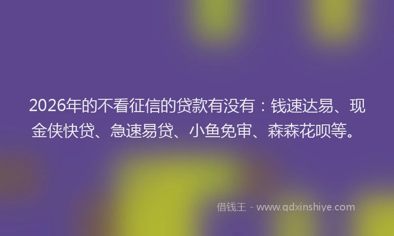 2026年的不看征信的贷款有没有：钱速达易、现金侠快贷、急速易贷、小鱼免审、森森花呗等。