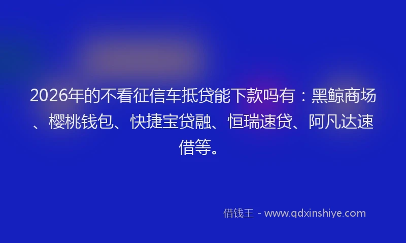 2026年的不看征信车抵贷能下款吗有:黑鲸商场、樱桃钱包、快捷宝贷融、恒瑞速贷、阿凡达速借等。