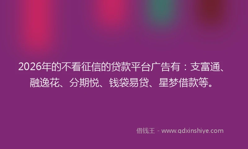 2026年的不看征信的贷款平台广告有：支富通、融逸花、分期悦、钱袋易贷、星梦借款等。