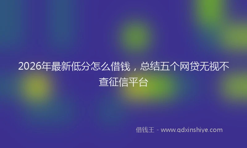 2026年最新低分怎么借钱，总结五个网贷无视不查征信平台