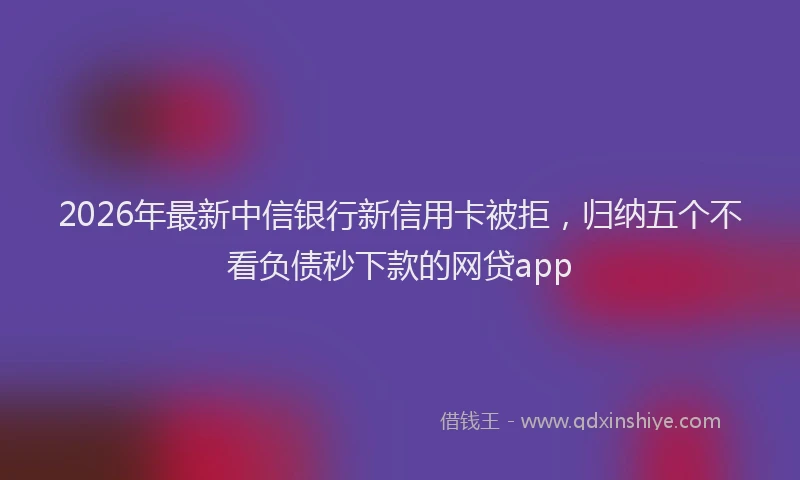 2026年最新中信银行新信用卡被拒,归纳五个不看负债秒下款的网贷app