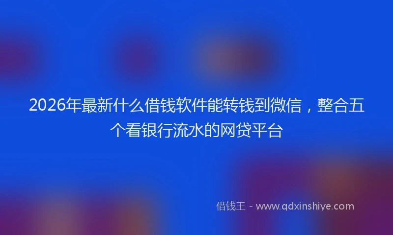 2026年最新什么借钱软件能转钱到微信，整合五个看银行流水的网贷平台