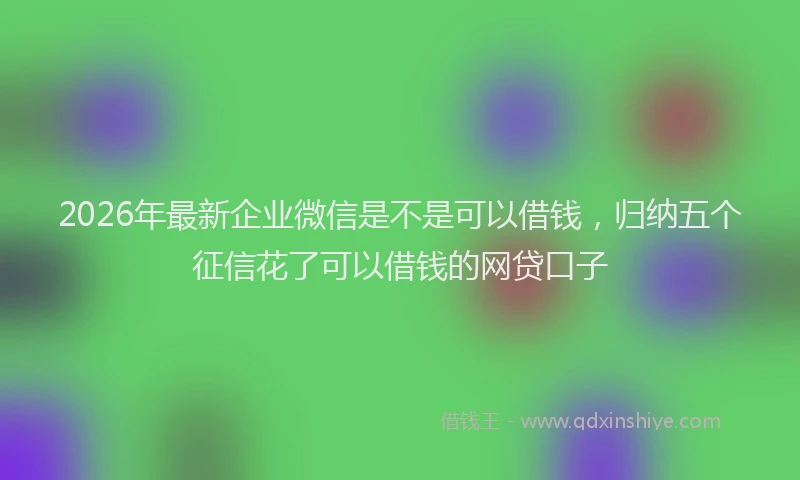 2026年最新企业微信是不是可以借钱，归纳五个征信花了可以借钱的网贷口子