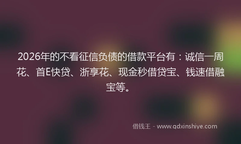 2026年的不看征信负债的借款平台有：诚信一周花、首E快贷、浙享花、现金秒借贷宝、钱速借融宝等。