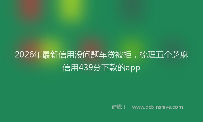 2026年最新信用没问题车贷被拒，梳理五个芝麻信用439分下款的app