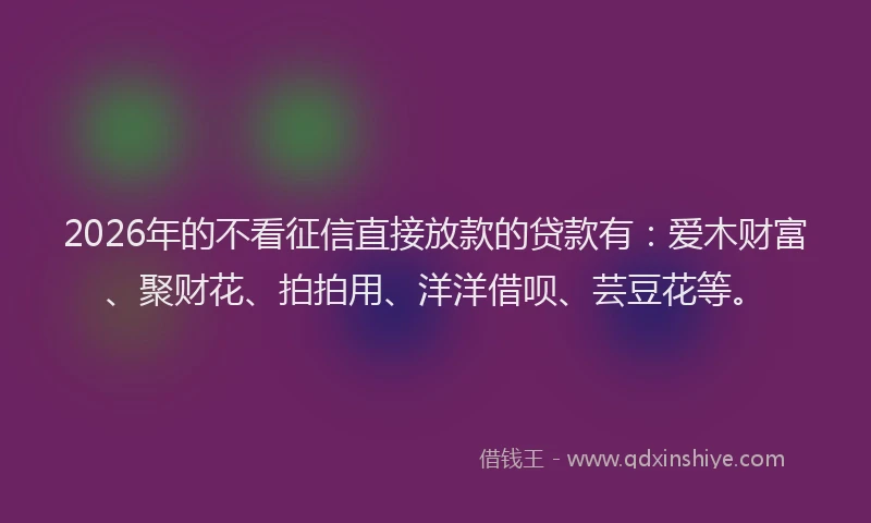2026年的不看征信直接放款的贷款有：爱木财富、聚财花、拍拍用、洋洋借呗、芸豆花等。