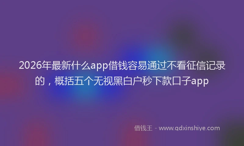 2026年最新什么app借钱容易通过不看征信记录的，概括五个无视黑白户秒下款口子app