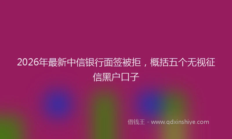 2026年最新中信银行面签被拒，概括五个无视征信黑户口子