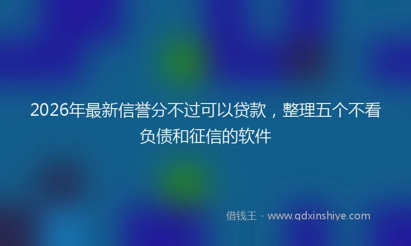 2026年最新信誉分不过可以贷款,整理五个不看负债和征信的软件
