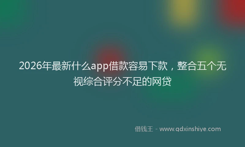 2026年最新什么app借款容易下款，整合五个无视综合评分不足的网贷