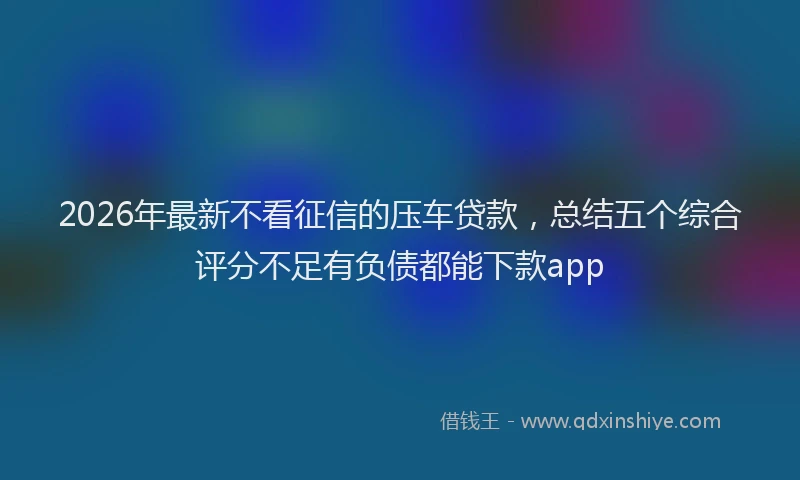 2026年最新不看征信的压车贷款，总结五个综合评分不足有负债都能下款app