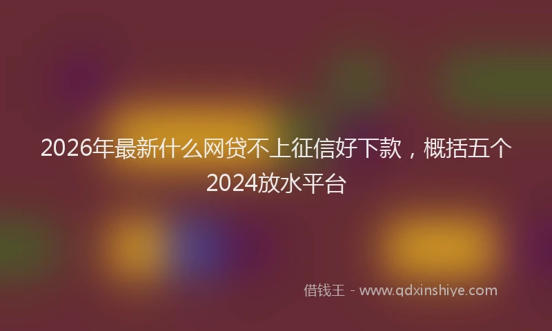 2026年最新什么网贷不上征信好下款,概括五个2024放水平台