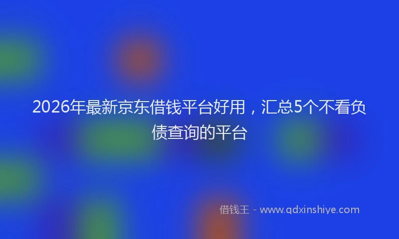 2026年最新京东借钱平台好用,汇总5个不看负债查询的平台