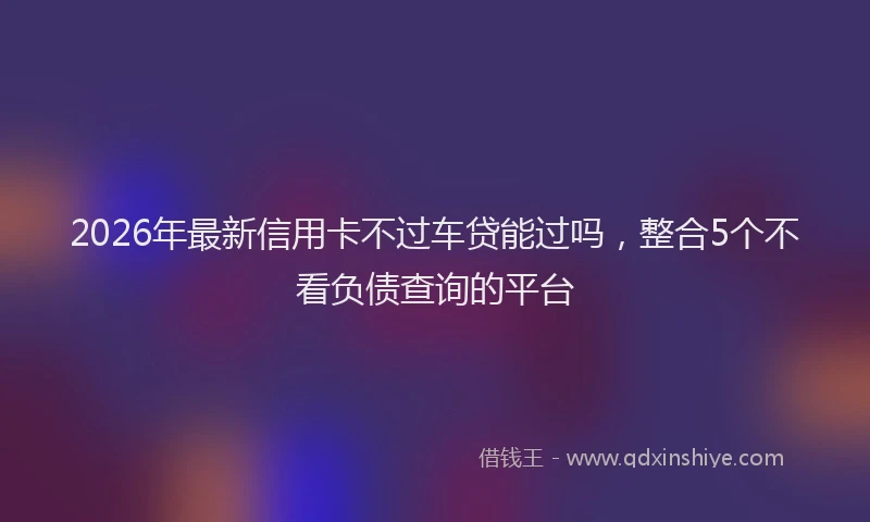 2026年最新信用卡不过车贷能过吗，整合5个不看负债查询的平台