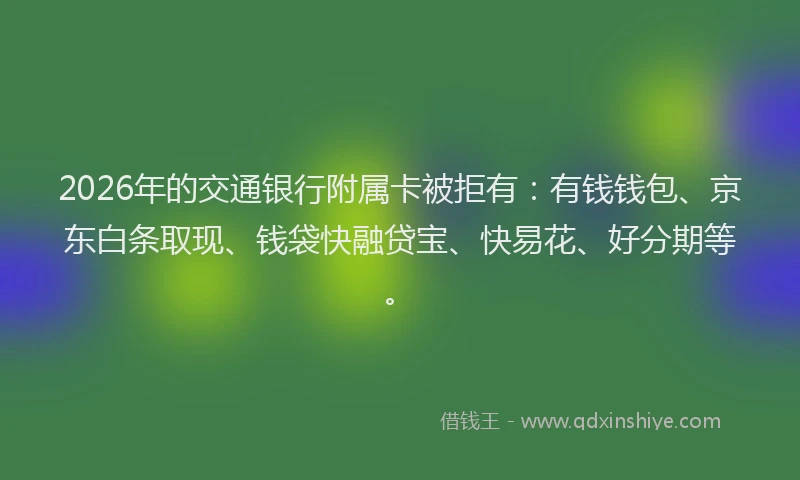 2026年的交通银行附属卡被拒有：有钱钱包、京东白条取现、钱袋快融贷宝、快易花、好分期等。