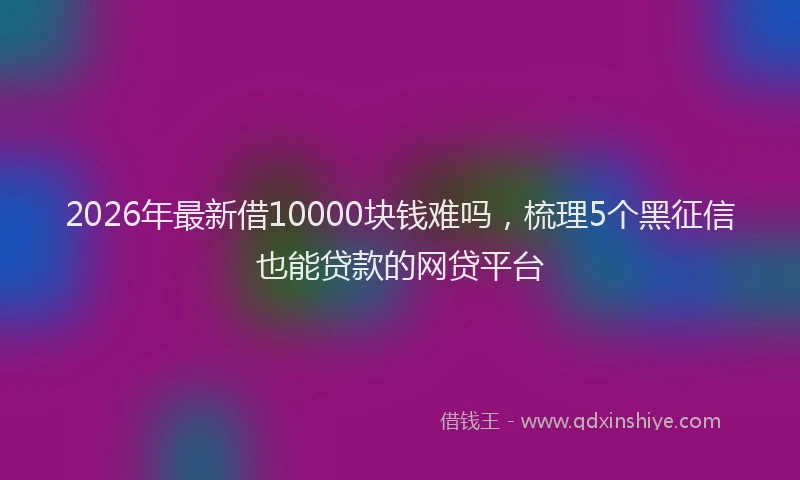 2026年最新借10000块钱难吗，梳理5个黑征信也能贷款的网贷平台