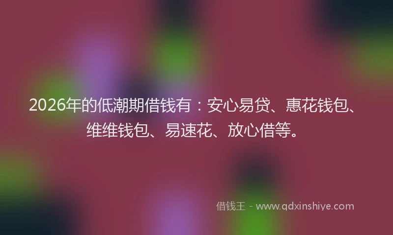 2026年的低潮期借钱有:安心易贷、惠花钱包、维维钱包、易速花、放心借等。