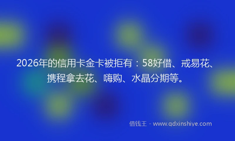 2026年的信用卡金卡被拒有：58好借、戒易花、携程拿去花、嗨购、水晶分期等。