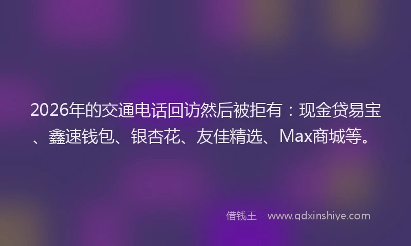 2026年的交通电话回访然后被拒有：现金贷易宝、鑫速钱包、银杏花、友佳精选、Max商城等。