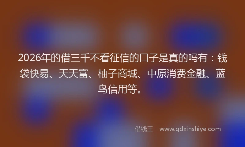 2026年的借三千不看征信的口子是真的吗有：钱袋快易、天天富、柚子商城、中原消费金融、蓝鸟信用等。