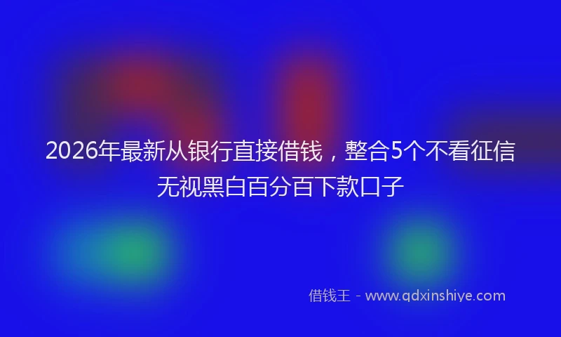 2026年最新从银行直接借钱，整合5个不看征信无视黑白百分百下款口子