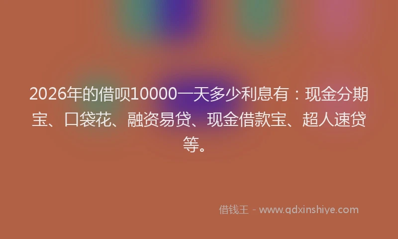 2026年的借呗10000一天多少利息有:现金分期宝、口袋花、融资易贷、现金借款宝、超人速贷等。