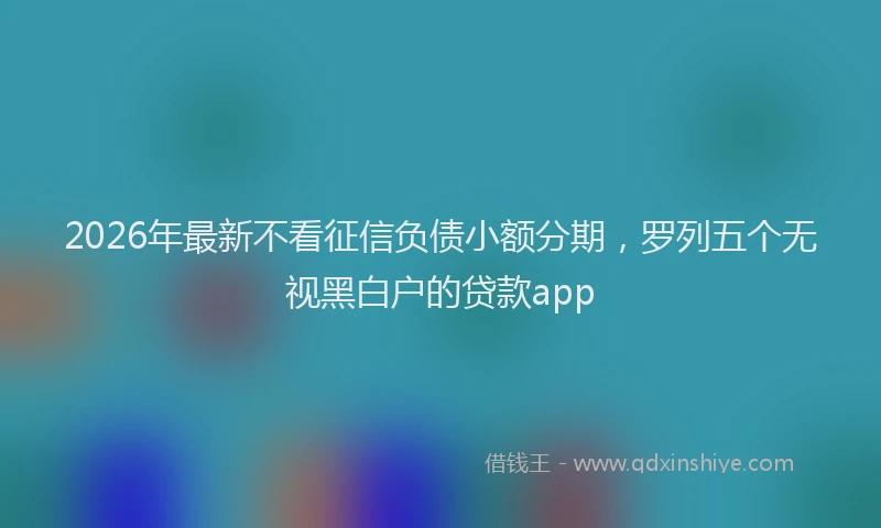 2026年最新不看征信负债小额分期，罗列五个无视黑白户的贷款app