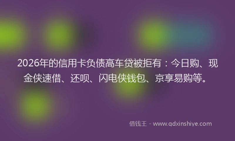 2026年的信用卡负债高车贷被拒有：今日购、现金侠速借、还呗、闪电侠钱包、京享易购等。