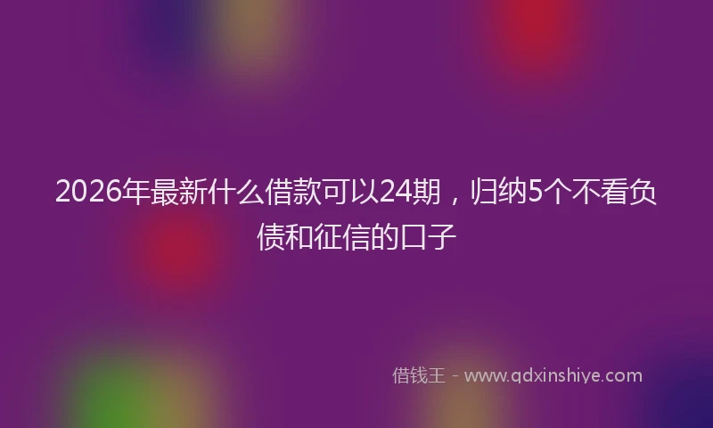 2026年最新什么借款可以24期,归纳5个不看负债和征信的口子