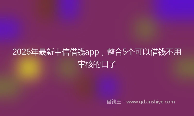 2026年最新中信借钱app，整合5个可以借钱不用审核的口子