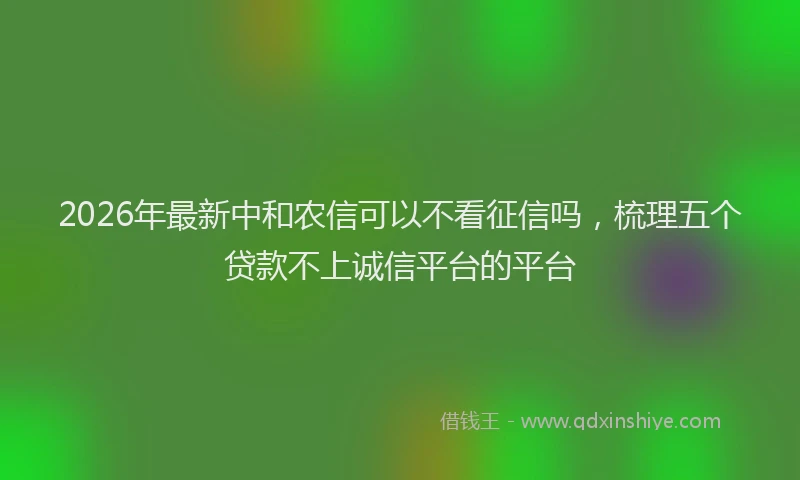 2026年最新中和农信可以不看征信吗,梳理五个贷款不上诚信平台的平台
