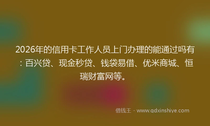 2026年的信用卡工作人员上门办理的能通过吗有:百兴贷、现金秒贷、钱袋易借、优米商城、恒瑞财富网等。