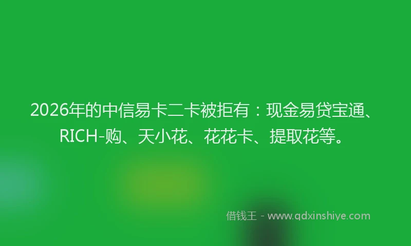 2026年的中信易卡二卡被拒有:现金易贷宝通、RICH-购、天小花、花花卡、提取花等。