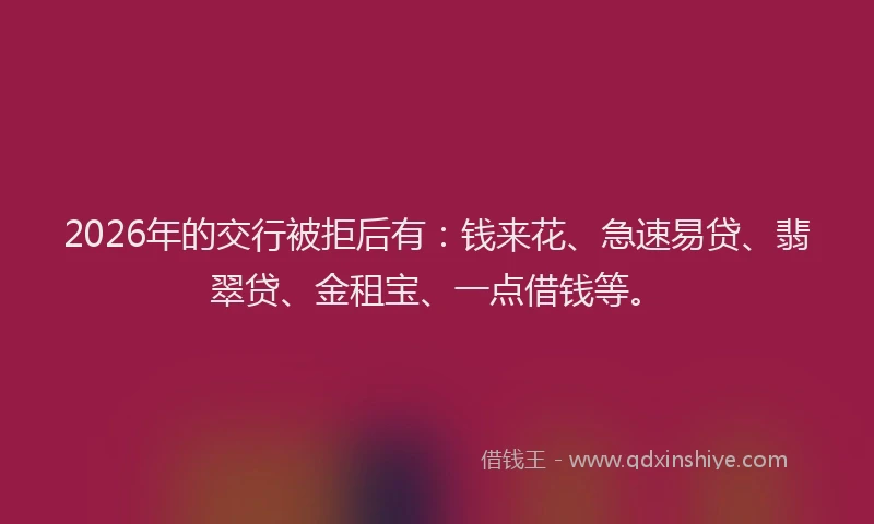 2026年的交行被拒后有：钱来花、急速易贷、翡翠贷、金租宝、一点借钱等。