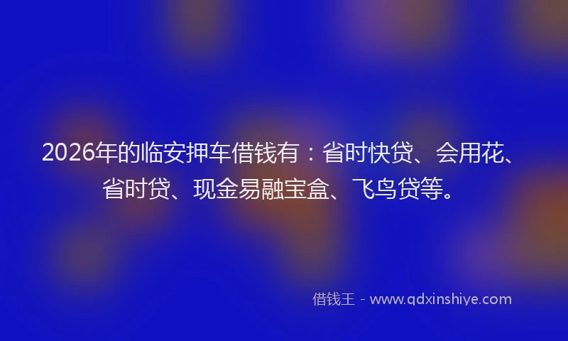 2026年的临安押车借钱有：省时快贷、会用花、省时贷、现金易融宝盒、飞鸟贷等。