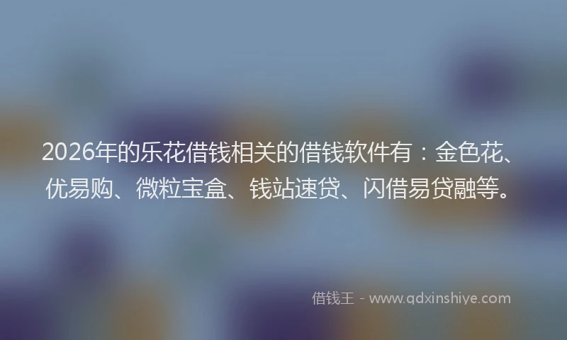 2026年的乐花借钱相关的借钱软件有：金色花、优易购、微粒宝盒、钱站速贷、闪借易贷融等。