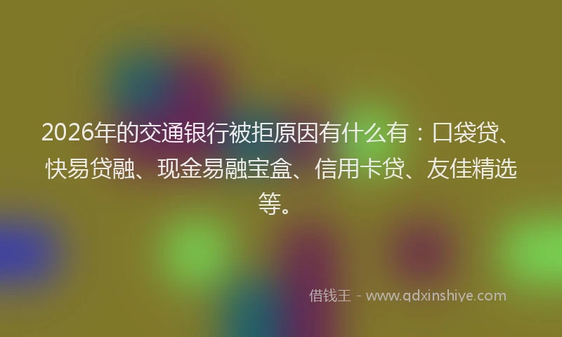 2026年的交通银行被拒原因有什么有：口袋贷、快易贷融、现金易融宝盒、信用卡贷、友佳精选等。
